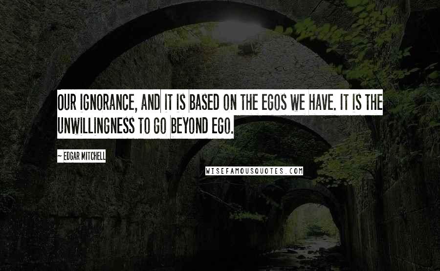 Edgar Mitchell Quotes: Our ignorance, and it is based on the egos we have. It is the unwillingness to go beyond ego.