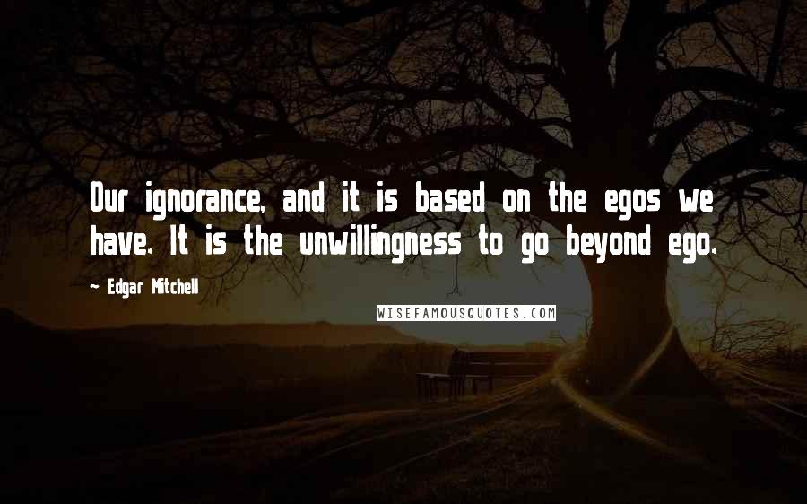 Edgar Mitchell Quotes: Our ignorance, and it is based on the egos we have. It is the unwillingness to go beyond ego.