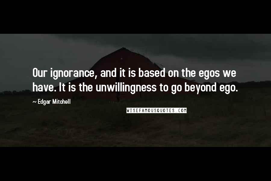 Edgar Mitchell Quotes: Our ignorance, and it is based on the egos we have. It is the unwillingness to go beyond ego.