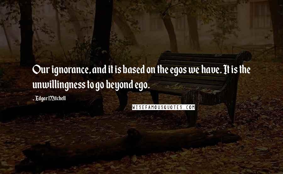 Edgar Mitchell Quotes: Our ignorance, and it is based on the egos we have. It is the unwillingness to go beyond ego.