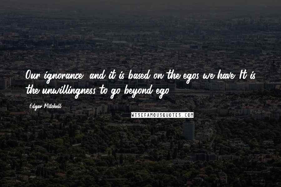 Edgar Mitchell Quotes: Our ignorance, and it is based on the egos we have. It is the unwillingness to go beyond ego.