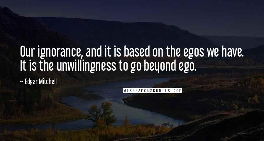 Edgar Mitchell Quotes: Our ignorance, and it is based on the egos we have. It is the unwillingness to go beyond ego.