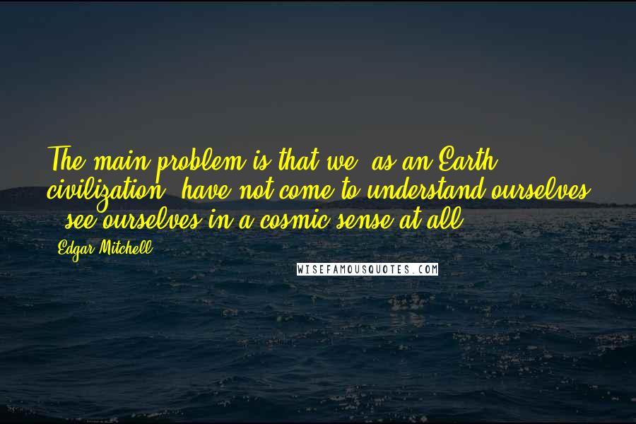 Edgar Mitchell Quotes: The main problem is that we, as an Earth civilization, have not come to understand ourselves - see ourselves in a cosmic sense at all.