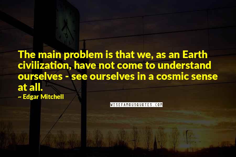 Edgar Mitchell Quotes: The main problem is that we, as an Earth civilization, have not come to understand ourselves - see ourselves in a cosmic sense at all.