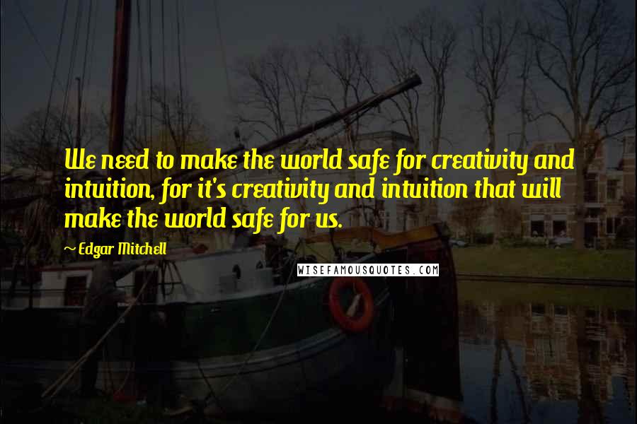 Edgar Mitchell Quotes: We need to make the world safe for creativity and intuition, for it's creativity and intuition that will make the world safe for us.