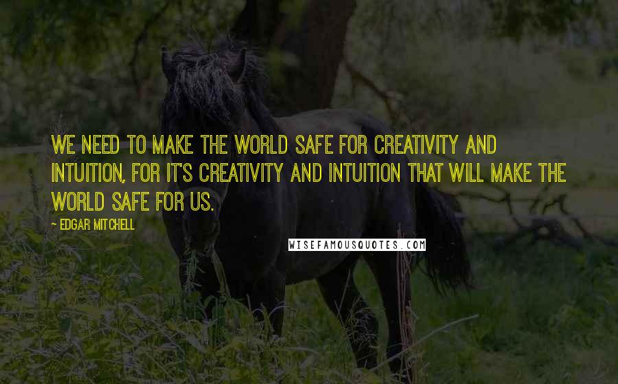 Edgar Mitchell Quotes: We need to make the world safe for creativity and intuition, for it's creativity and intuition that will make the world safe for us.