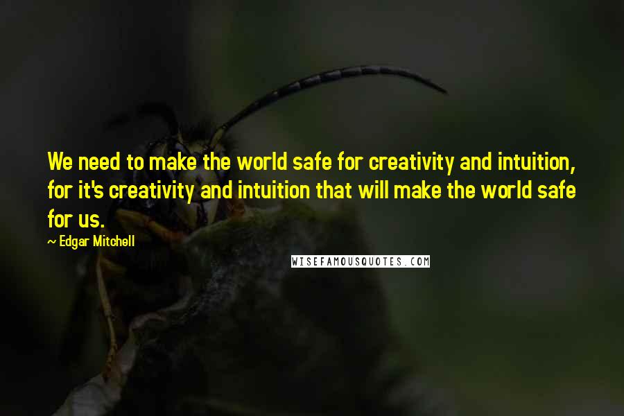 Edgar Mitchell Quotes: We need to make the world safe for creativity and intuition, for it's creativity and intuition that will make the world safe for us.