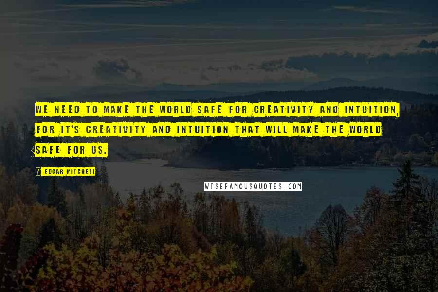 Edgar Mitchell Quotes: We need to make the world safe for creativity and intuition, for it's creativity and intuition that will make the world safe for us.