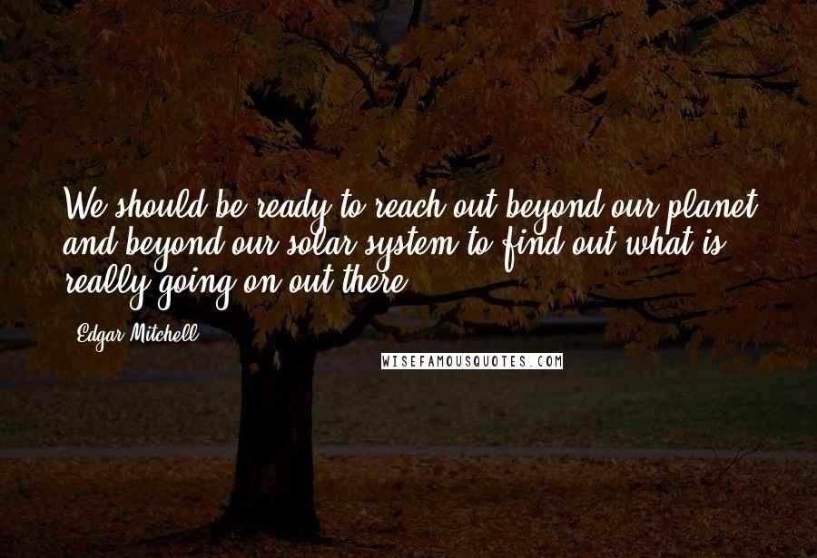 Edgar Mitchell Quotes: We should be ready to reach out beyond our planet and beyond our solar system to find out what is really going on out there.