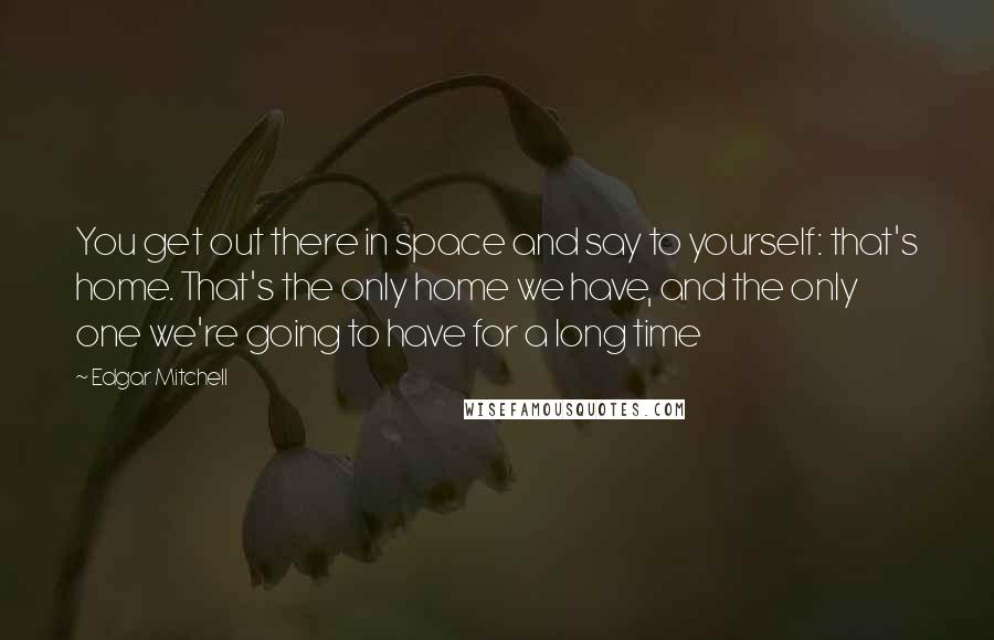 Edgar Mitchell Quotes: You get out there in space and say to yourself: that's home. That's the only home we have, and the only one we're going to have for a long time