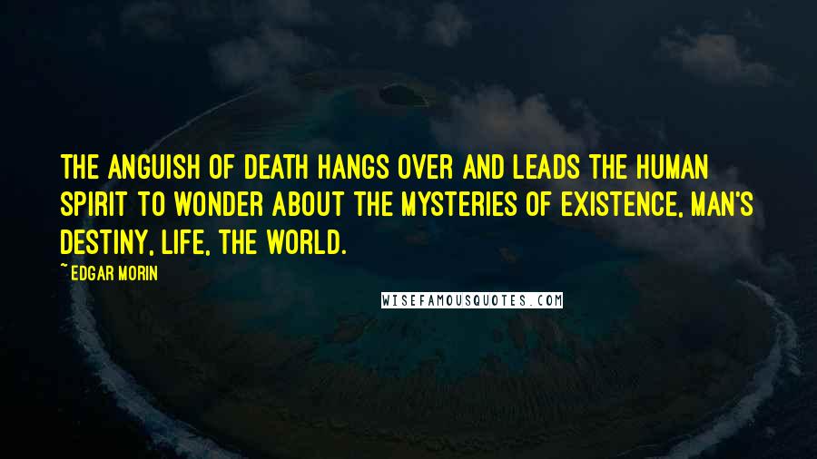 Edgar Morin Quotes: The anguish of death hangs over and leads the human spirit to wonder about the mysteries of existence, man's destiny, life, the world.