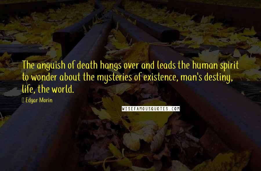 Edgar Morin Quotes: The anguish of death hangs over and leads the human spirit to wonder about the mysteries of existence, man's destiny, life, the world.