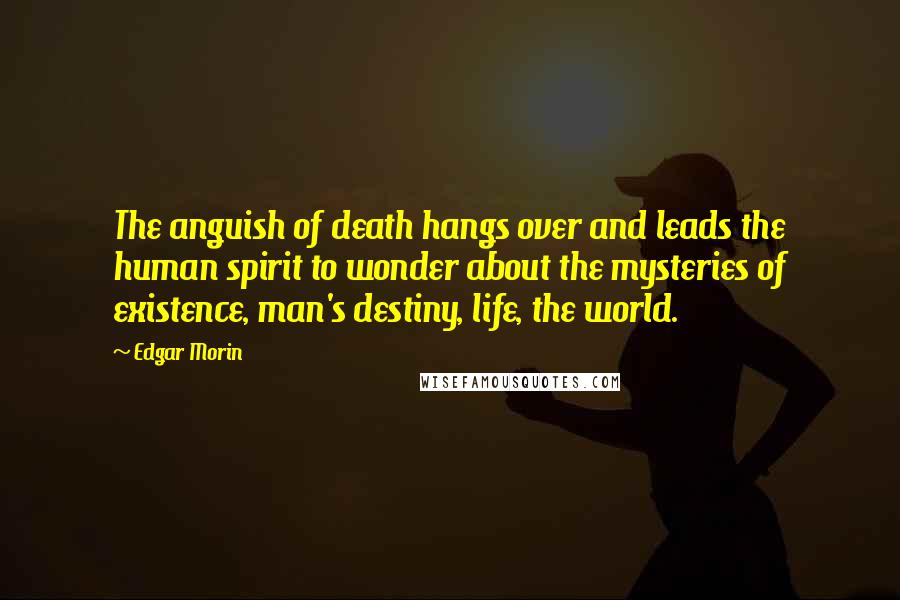 Edgar Morin Quotes: The anguish of death hangs over and leads the human spirit to wonder about the mysteries of existence, man's destiny, life, the world.