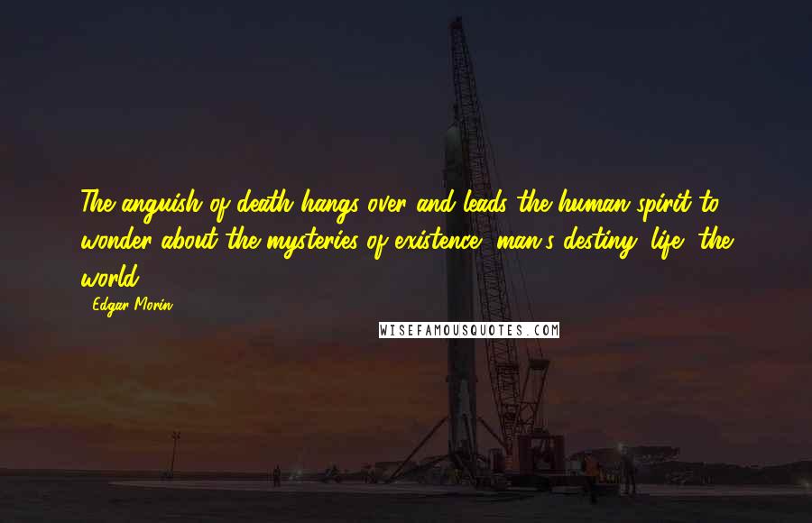 Edgar Morin Quotes: The anguish of death hangs over and leads the human spirit to wonder about the mysteries of existence, man's destiny, life, the world.