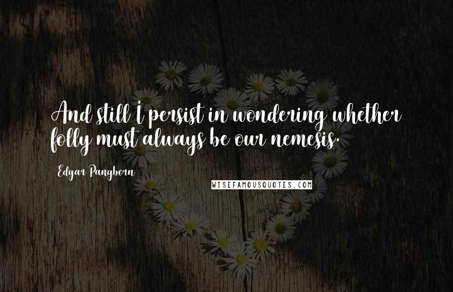 Edgar Pangborn Quotes: And still I persist in wondering whether folly must always be our nemesis.