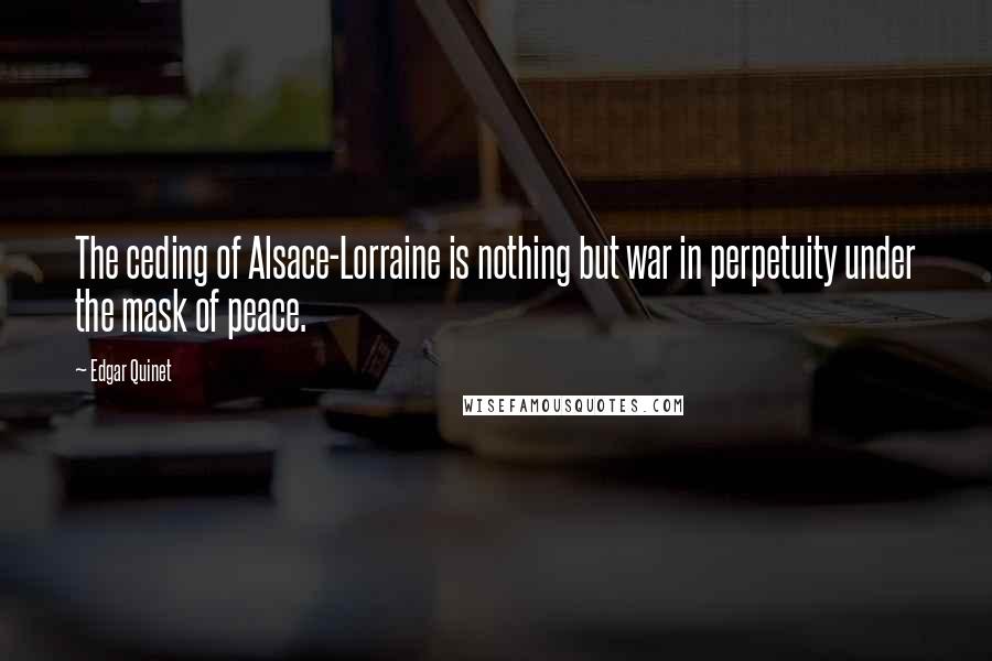 Edgar Quinet Quotes: The ceding of Alsace-Lorraine is nothing but war in perpetuity under the mask of peace.