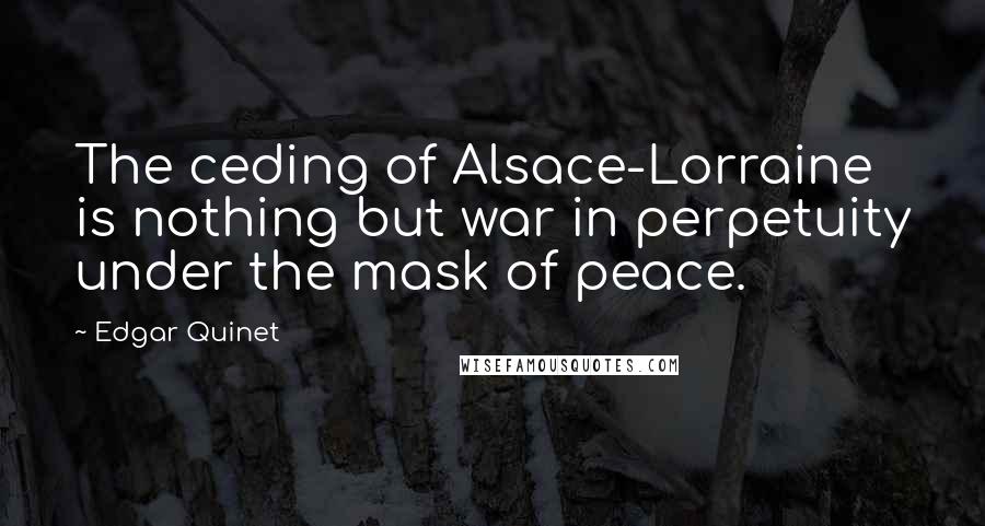 Edgar Quinet Quotes: The ceding of Alsace-Lorraine is nothing but war in perpetuity under the mask of peace.