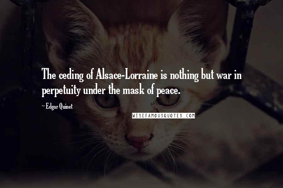 Edgar Quinet Quotes: The ceding of Alsace-Lorraine is nothing but war in perpetuity under the mask of peace.