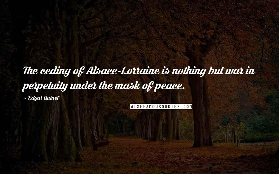 Edgar Quinet Quotes: The ceding of Alsace-Lorraine is nothing but war in perpetuity under the mask of peace.