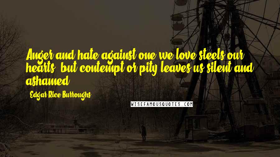 Edgar Rice Burroughs Quotes: Anger and hate against one we love steels our hearts, but contempt or pity leaves us silent and ashamed.