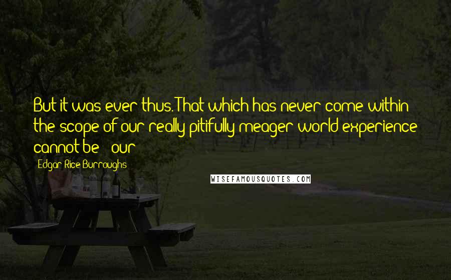 Edgar Rice Burroughs Quotes: But it was ever thus. That which has never come within the scope of our really pitifully meager world-experience cannot be - our