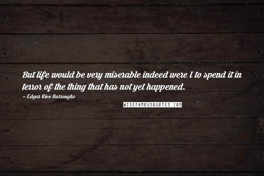Edgar Rice Burroughs Quotes: But life would be very miserable indeed were I to spend it in terror of the thing that has not yet happened.