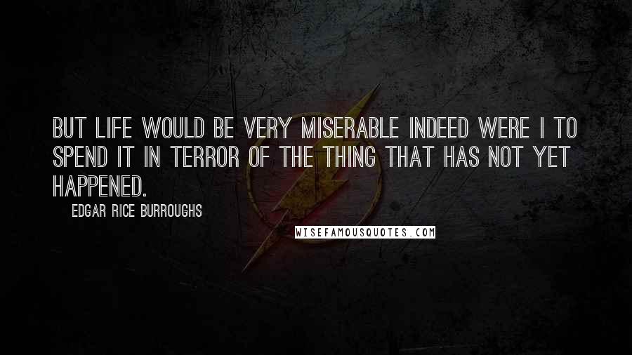 Edgar Rice Burroughs Quotes: But life would be very miserable indeed were I to spend it in terror of the thing that has not yet happened.