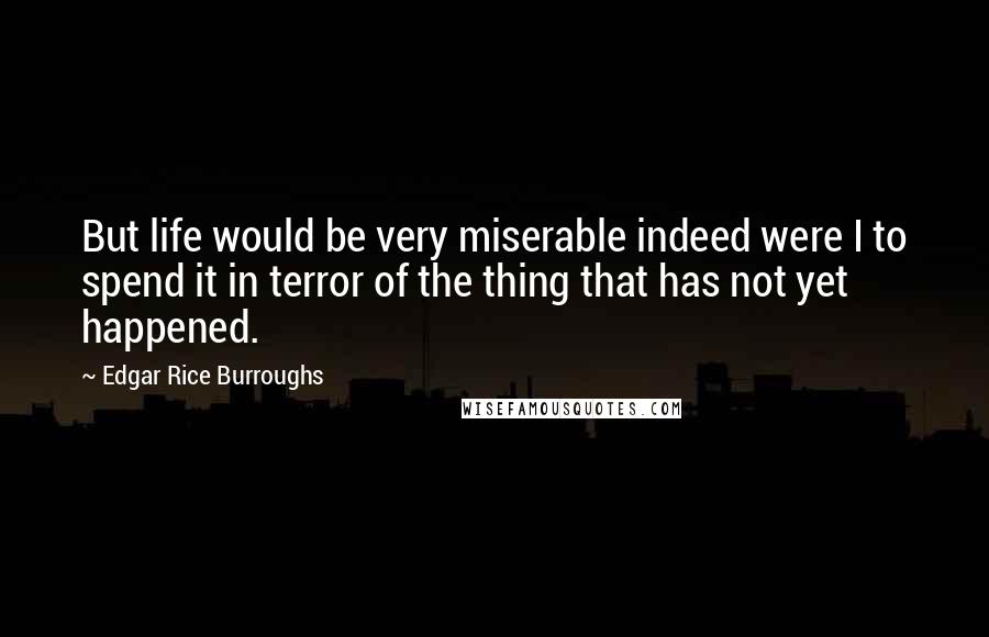 Edgar Rice Burroughs Quotes: But life would be very miserable indeed were I to spend it in terror of the thing that has not yet happened.