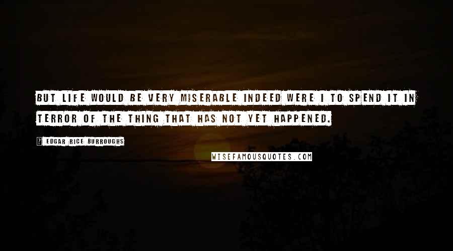 Edgar Rice Burroughs Quotes: But life would be very miserable indeed were I to spend it in terror of the thing that has not yet happened.
