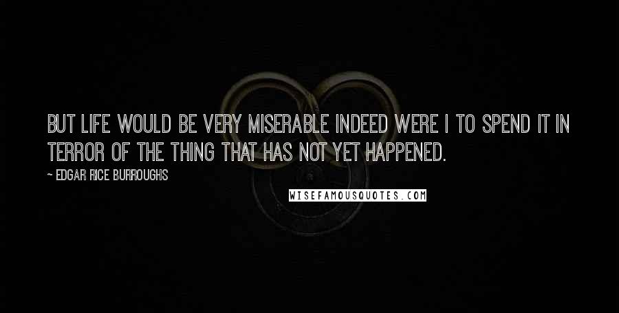 Edgar Rice Burroughs Quotes: But life would be very miserable indeed were I to spend it in terror of the thing that has not yet happened.