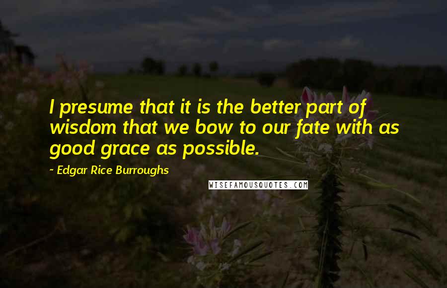 Edgar Rice Burroughs Quotes: I presume that it is the better part of wisdom that we bow to our fate with as good grace as possible.