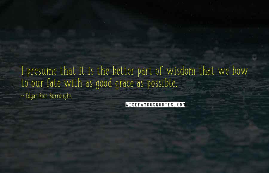 Edgar Rice Burroughs Quotes: I presume that it is the better part of wisdom that we bow to our fate with as good grace as possible.