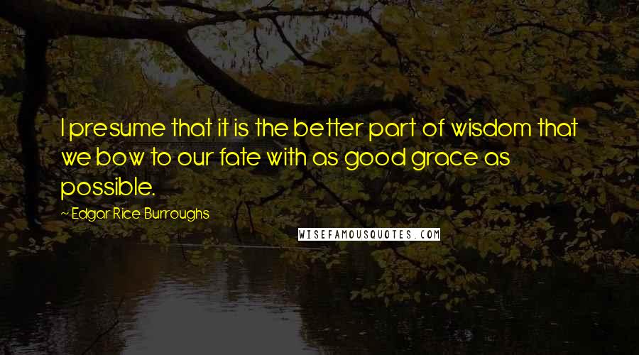 Edgar Rice Burroughs Quotes: I presume that it is the better part of wisdom that we bow to our fate with as good grace as possible.