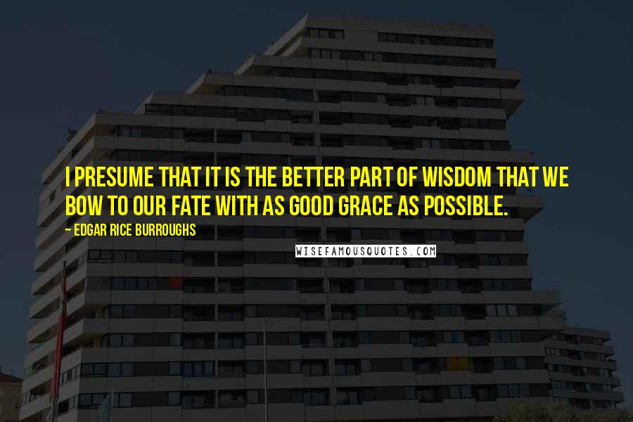 Edgar Rice Burroughs Quotes: I presume that it is the better part of wisdom that we bow to our fate with as good grace as possible.