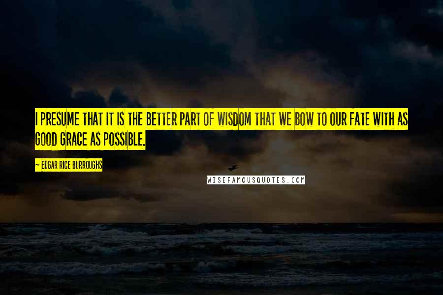 Edgar Rice Burroughs Quotes: I presume that it is the better part of wisdom that we bow to our fate with as good grace as possible.