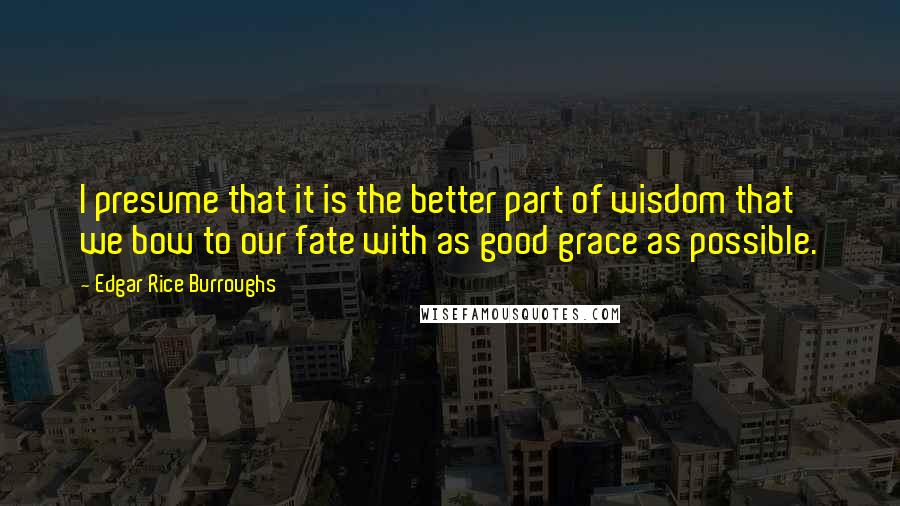 Edgar Rice Burroughs Quotes: I presume that it is the better part of wisdom that we bow to our fate with as good grace as possible.