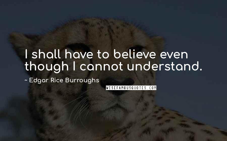 Edgar Rice Burroughs Quotes: I shall have to believe even though I cannot understand.