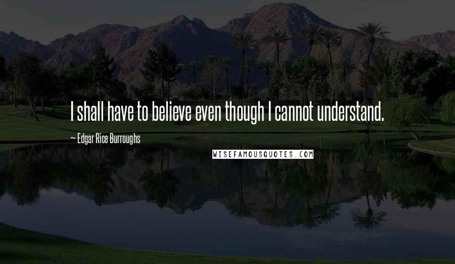 Edgar Rice Burroughs Quotes: I shall have to believe even though I cannot understand.