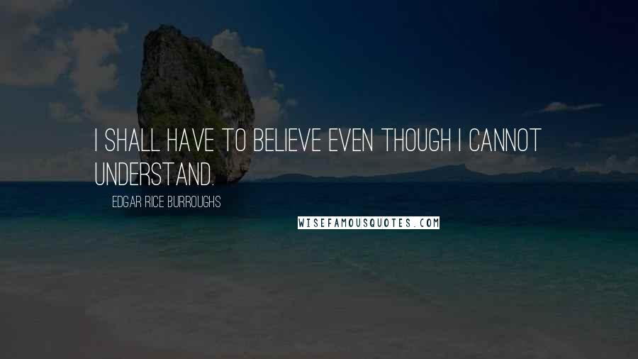 Edgar Rice Burroughs Quotes: I shall have to believe even though I cannot understand.