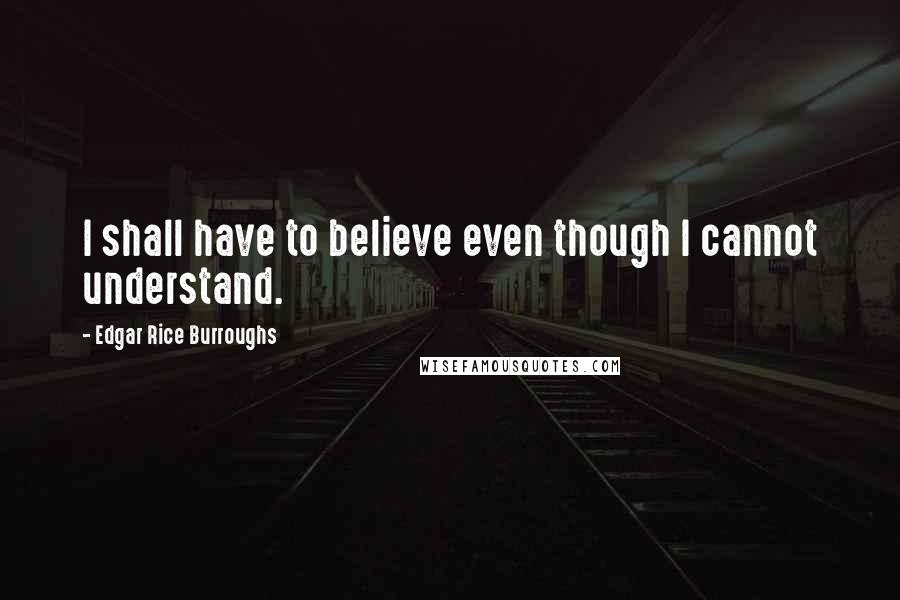 Edgar Rice Burroughs Quotes: I shall have to believe even though I cannot understand.