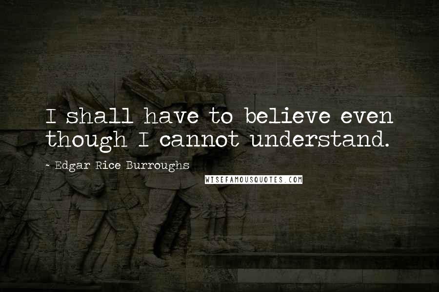 Edgar Rice Burroughs Quotes: I shall have to believe even though I cannot understand.