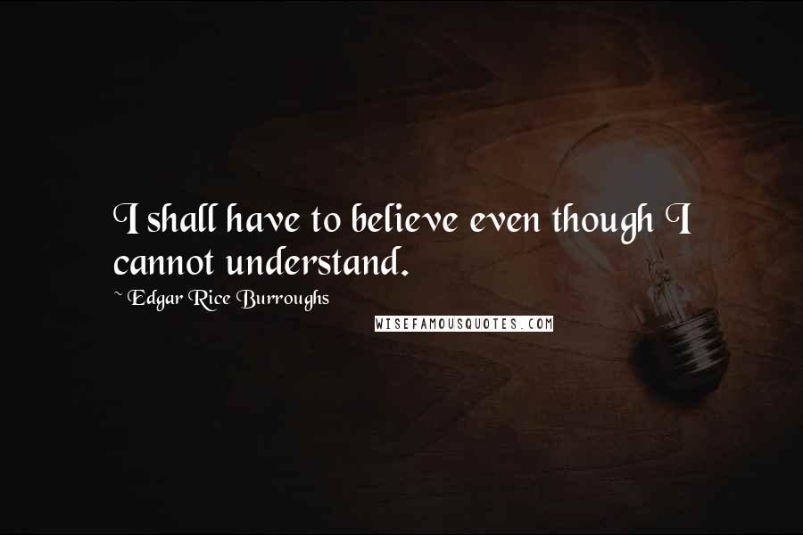 Edgar Rice Burroughs Quotes: I shall have to believe even though I cannot understand.
