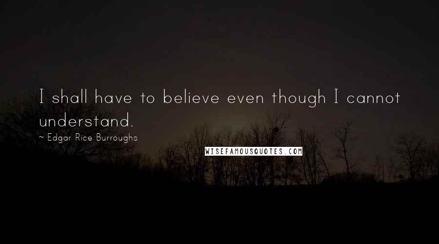 Edgar Rice Burroughs Quotes: I shall have to believe even though I cannot understand.