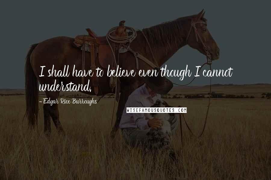Edgar Rice Burroughs Quotes: I shall have to believe even though I cannot understand.