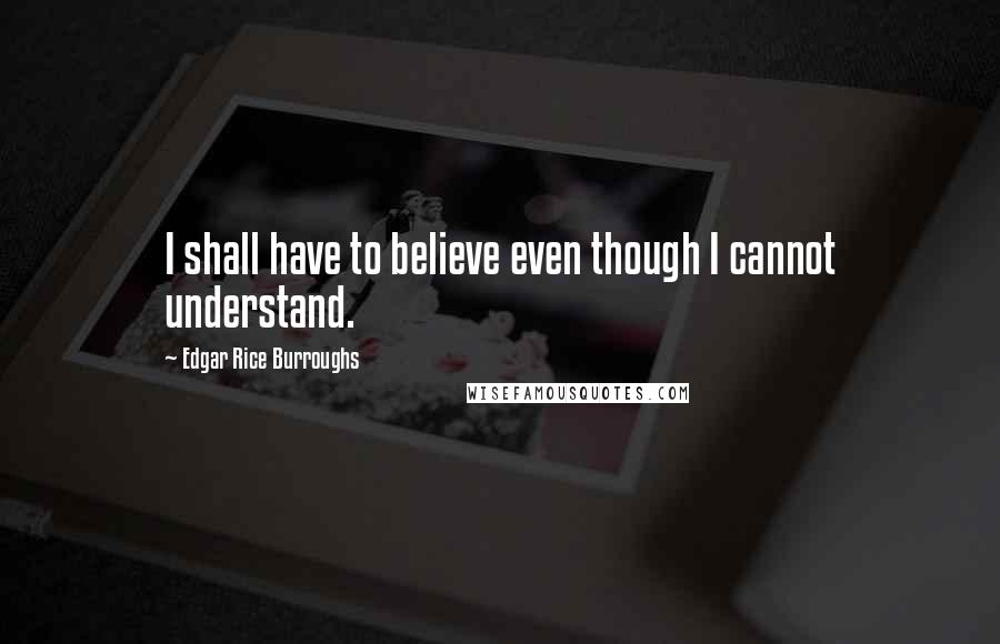 Edgar Rice Burroughs Quotes: I shall have to believe even though I cannot understand.