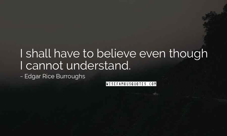 Edgar Rice Burroughs Quotes: I shall have to believe even though I cannot understand.