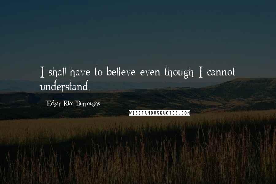 Edgar Rice Burroughs Quotes: I shall have to believe even though I cannot understand.