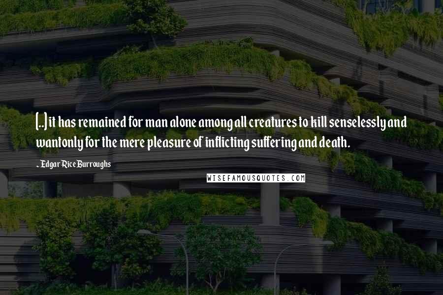 Edgar Rice Burroughs Quotes: [..] it has remained for man alone among all creatures to kill senselessly and wantonly for the mere pleasure of inflicting suffering and death.