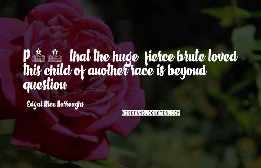 Edgar Rice Burroughs Quotes: P43- that the huge, fierce brute loved this child of another race is beyond question.