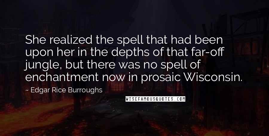 Edgar Rice Burroughs Quotes: She realized the spell that had been upon her in the depths of that far-off jungle, but there was no spell of enchantment now in prosaic Wisconsin.